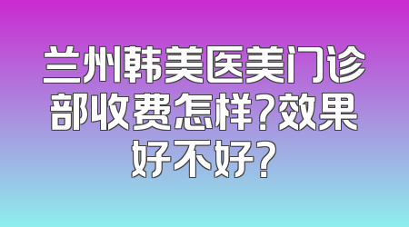 兰州韩美医美门诊部收费怎样？效果好不好？