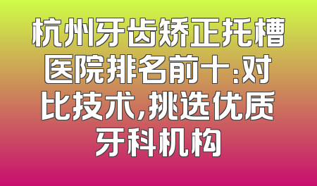 杭州牙齿矫正托槽医院排名前十：对比技术，挑选优质牙科机构