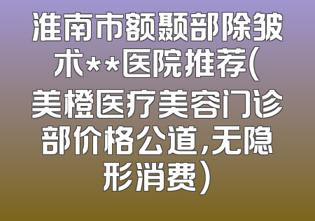 淮南市额颞部除皱术**医院推荐（美橙医疗美容门诊部价格公道，无隐形消费）