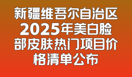 新疆维吾尔自治区2025年美白脸部皮肤热门项目价格清单公布