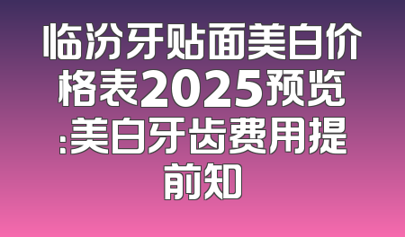 临汾牙贴面美白价格表2025预览：美白牙齿费用提前知