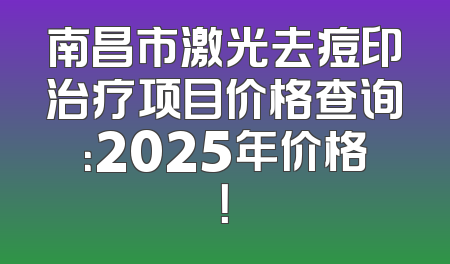 南昌市激光去痘印治疗项目价格查询：2025年价格！