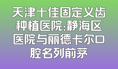 天津十佳固定义齿种植医院：静海区医院与丽德卡尔口腔名列前茅