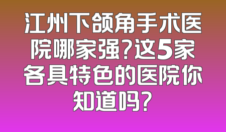 江州下颌角手术医院哪家强？这5家各具特色的医院你知道吗？