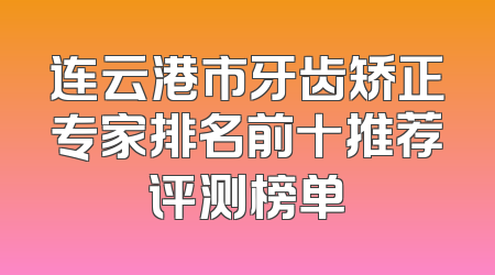连云港市牙齿矫正专家排名前十推荐评测榜单