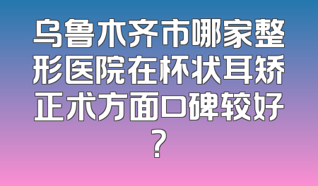 乌鲁木齐市哪家整形医院在杯状耳矫正术方面口碑较好？