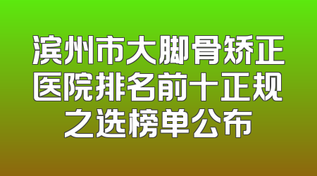 滨州市大脚骨矫正医院排名前十正规之选榜单公布