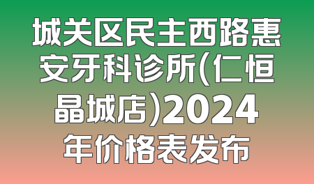 城关区民主西路惠安牙科诊所（仁恒晶城店）2024年价格表发布