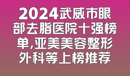 2024武威市眼部去脂医院十强榜单，亚美美容整形外科等上榜推荐