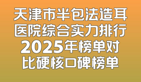 天津市半包法造耳医院综合实力排行2025年榜单对比硬核口碑榜单
