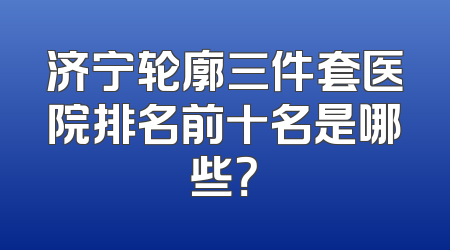 济宁轮廓三件套医院排名前十名是哪些？