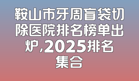 鞍山市牙周盲袋切除医院排名榜单出炉，2025排名集合