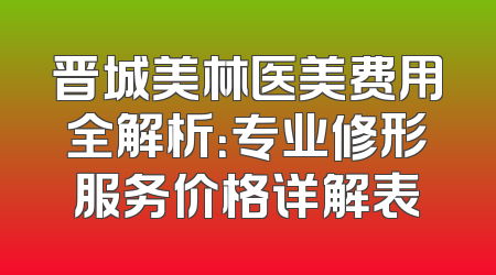 晋城美林医美费用全解析：专业修形服务价格详解表