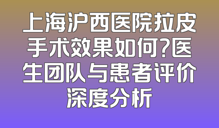 上海沪西医院拉皮手术效果如何？医生团队与患者评价深度分析