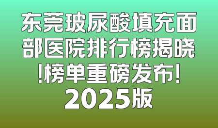 东莞玻尿酸填充面部医院排行榜揭晓！榜单重磅发布！2025版