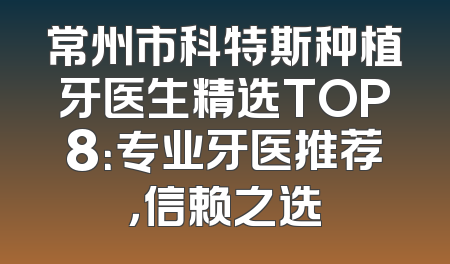 常州市科特斯种植牙医生精选TOP8：专业牙医推荐，信赖之选