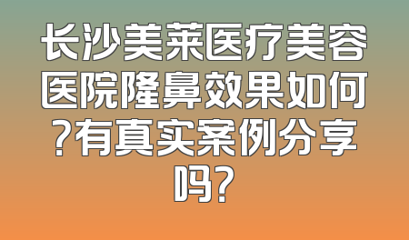 长沙美莱医疗美容医院隆鼻效果如何？有真实案例分享吗？