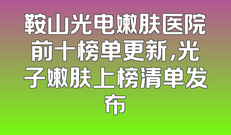 鞍山光电嫩肤医院前十榜单更新，光子嫩肤上榜清单发布