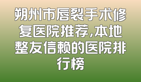 朔州市唇裂手术修复医院推荐，本地整友信赖的医院排行榜
