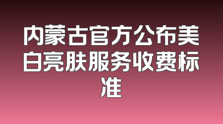 内蒙古官方公布美白亮肤服务收费标准