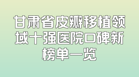甘肃省皮瓣移植领域十强医院口碑新榜单一览