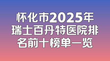 怀化市2025年瑞士百丹特医院排名前十榜单一览