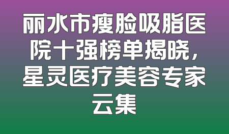 丽水市瘦脸吸脂医院十强榜单揭晓，星灵医疗美容专家云集