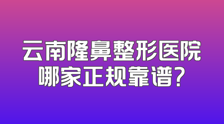 云南隆鼻整形医院哪家正规靠谱？
