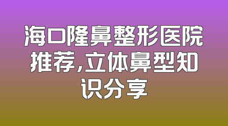 海口隆鼻整形医院推荐，立体鼻型知识分享