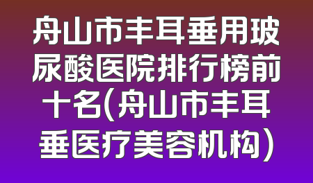 舟山市丰耳垂用玻尿酸医院排行榜前十名（舟山市丰耳垂医疗美容机构）