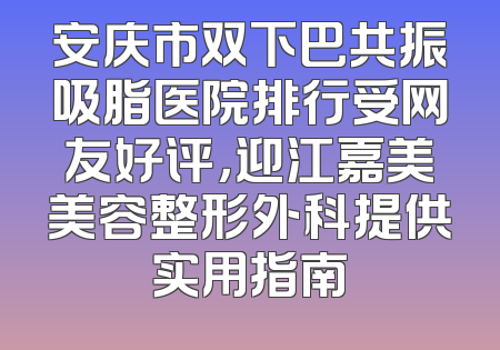 安庆市双下巴共振吸脂医院排行受网友好评，迎江嘉美美容整形外科提供实用指南