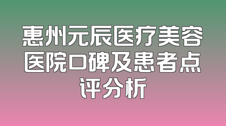 惠州元辰医疗美容医院口碑及患者点评分析