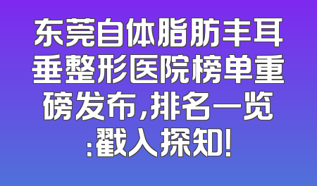 东莞自体脂肪丰耳垂整形医院榜单重磅发布，排名一览：戳入探知！