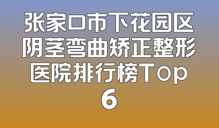 张家口市下花园区阴茎弯曲矫正整形医院排行榜Top6