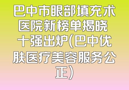 巴中市眼部填充术医院新榜单揭晓 十强出炉（巴中优肤医疗美容服务公正）