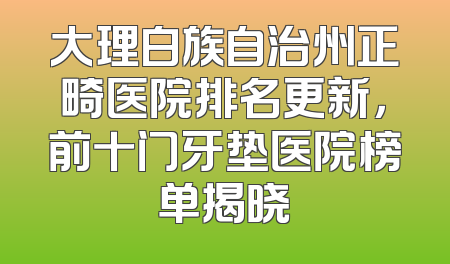 大理白族自治州正畸医院排名更新，前十门牙垫医院榜单揭晓