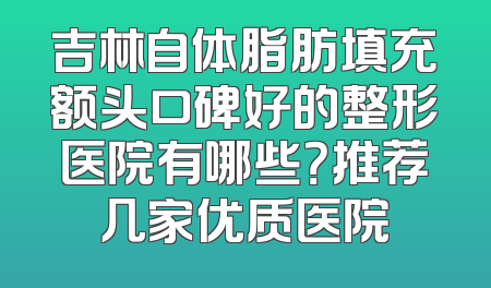 吉林自体脂肪填充额头口碑好的整形医院有哪些？推荐几家优质医院