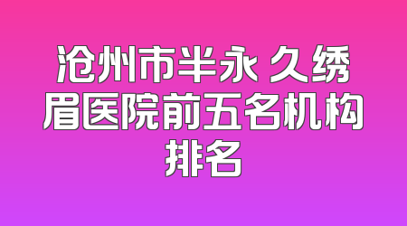 沧州市半永 久绣眉医院前五名机构排名