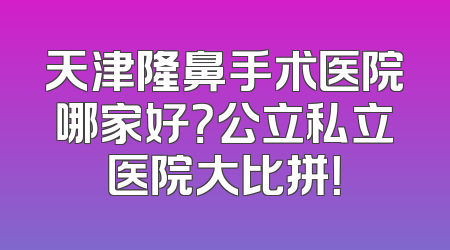 天津隆鼻手术医院哪家好？公立私立医院大比拼！