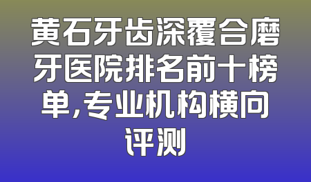 黄石牙齿深覆合磨牙医院排名前十榜单，专业机构横向评测