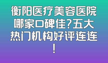 衡阳医疗美容医院哪家口碑佳？五大热门机构好评连连！