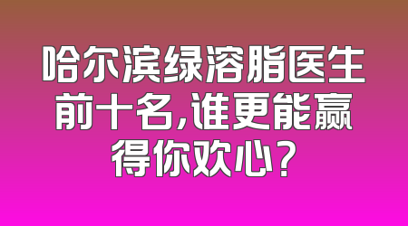 哈尔滨绿溶脂医生前十名，谁更能赢得你欢心？