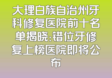 大理白族自治州牙科修复医院前十名单揭晓：错位牙修复上榜医院即将公布
