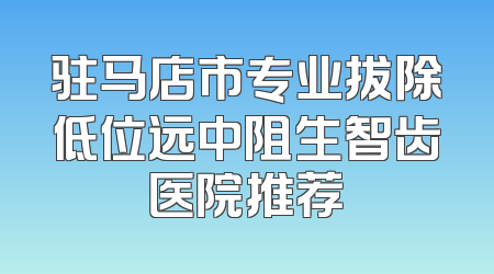驻马店市专业拔除低位远中阻生智齿医院推荐