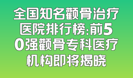 全国知名颧骨治疗医院排行榜：前50强颧骨专科医疗机构即将揭晓