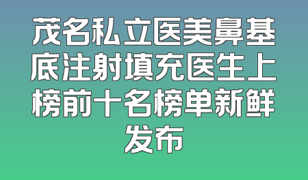 茂名私立医美鼻基底注射填充医生上榜前十名榜单新鲜发布