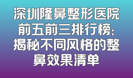 深圳隆鼻整形医院前五前三排行榜：揭秘不同风格的整鼻效果清单