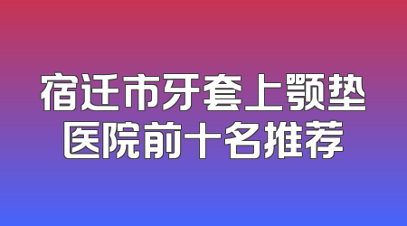 宿迁市牙套上颚垫医院前十名推荐