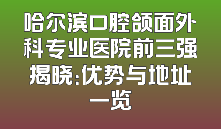 哈尔滨口腔颌面外科专业医院前三强揭晓：优势与地址一览