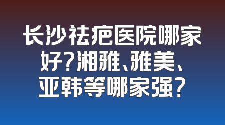 长沙祛疤医院哪家好？湘雅、雅美、亚韩等哪家强？
